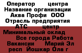 Оператор Call-центра › Название организации ­ Аква Профи, ООО › Отрасль предприятия ­ АТС, call-центр › Минимальный оклад ­ 22 000 - Все города Работа » Вакансии   . Марий Эл респ.,Йошкар-Ола г.